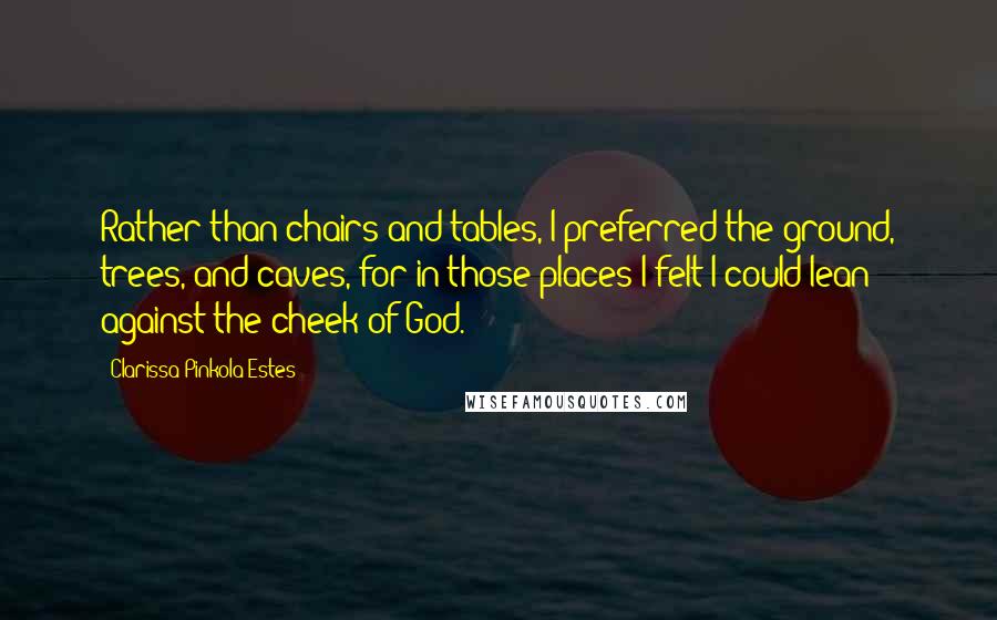 Clarissa Pinkola Estes Quotes: Rather than chairs and tables, I preferred the ground, trees, and caves, for in those places I felt I could lean against the cheek of God.