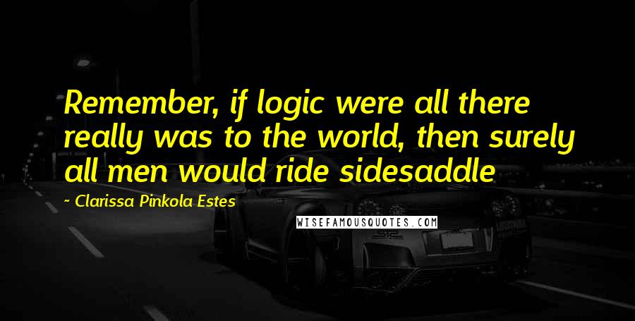 Clarissa Pinkola Estes Quotes: Remember, if logic were all there really was to the world, then surely all men would ride sidesaddle