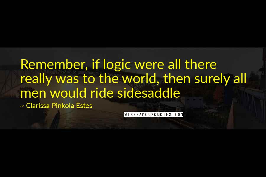 Clarissa Pinkola Estes Quotes: Remember, if logic were all there really was to the world, then surely all men would ride sidesaddle