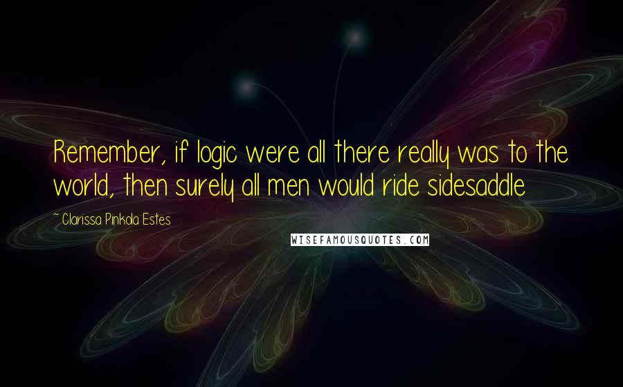 Clarissa Pinkola Estes Quotes: Remember, if logic were all there really was to the world, then surely all men would ride sidesaddle