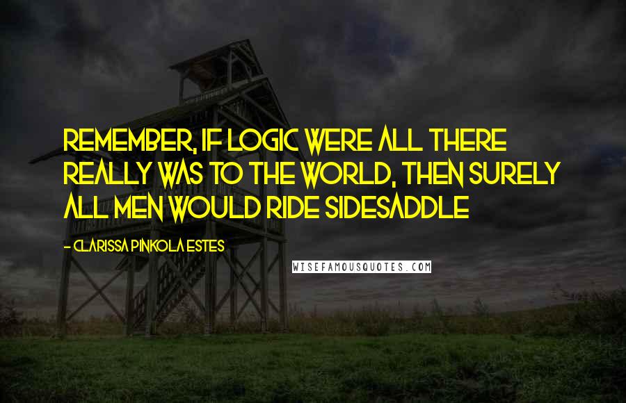 Clarissa Pinkola Estes Quotes: Remember, if logic were all there really was to the world, then surely all men would ride sidesaddle