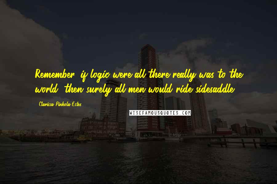 Clarissa Pinkola Estes Quotes: Remember, if logic were all there really was to the world, then surely all men would ride sidesaddle