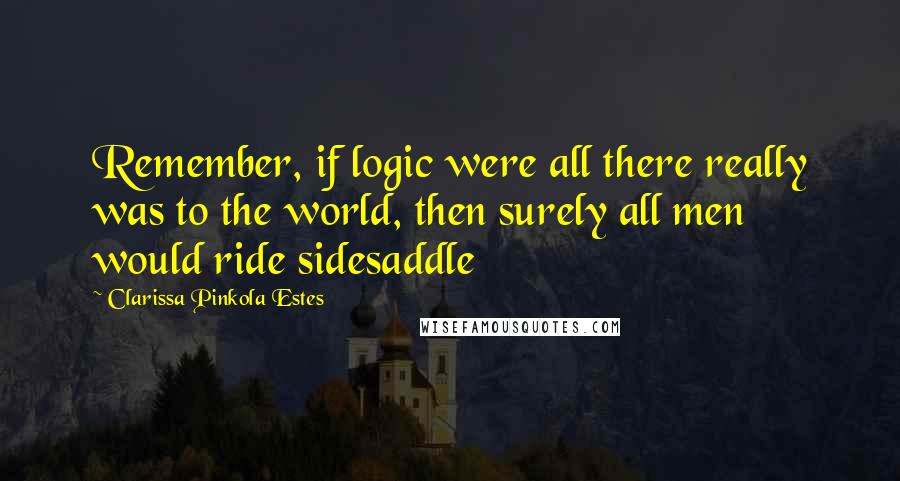 Clarissa Pinkola Estes Quotes: Remember, if logic were all there really was to the world, then surely all men would ride sidesaddle