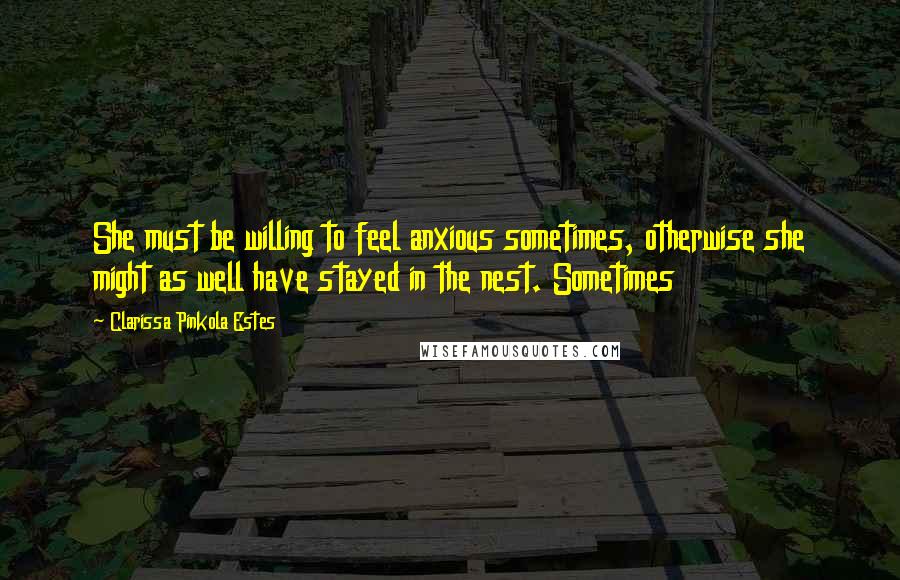 Clarissa Pinkola Estes Quotes: She must be willing to feel anxious sometimes, otherwise she might as well have stayed in the nest. Sometimes