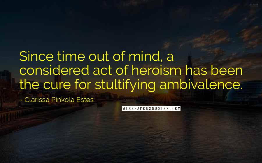 Clarissa Pinkola Estes Quotes: Since time out of mind, a considered act of heroism has been the cure for stultifying ambivalence.