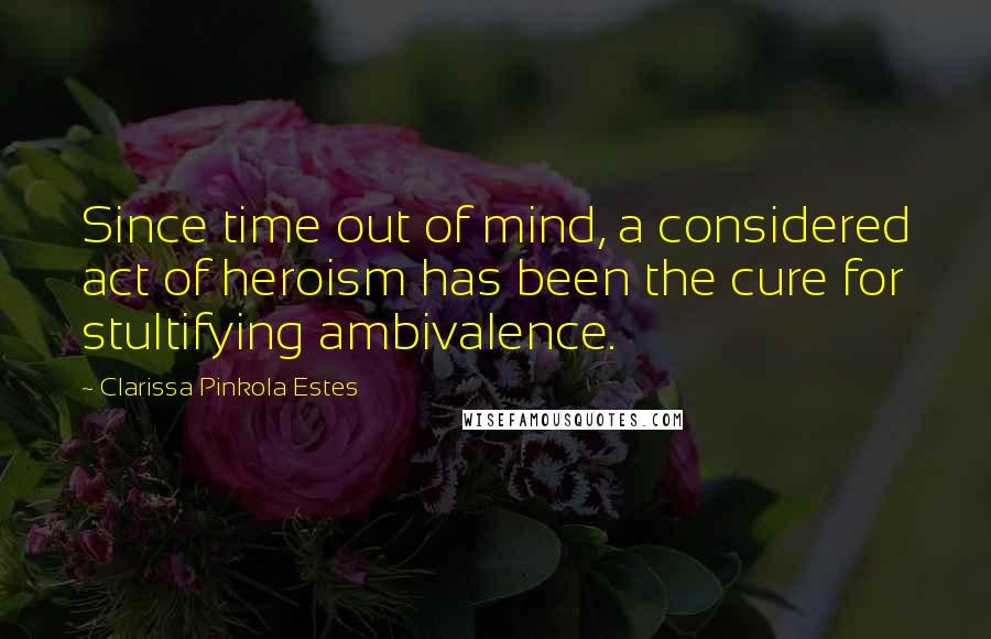 Clarissa Pinkola Estes Quotes: Since time out of mind, a considered act of heroism has been the cure for stultifying ambivalence.