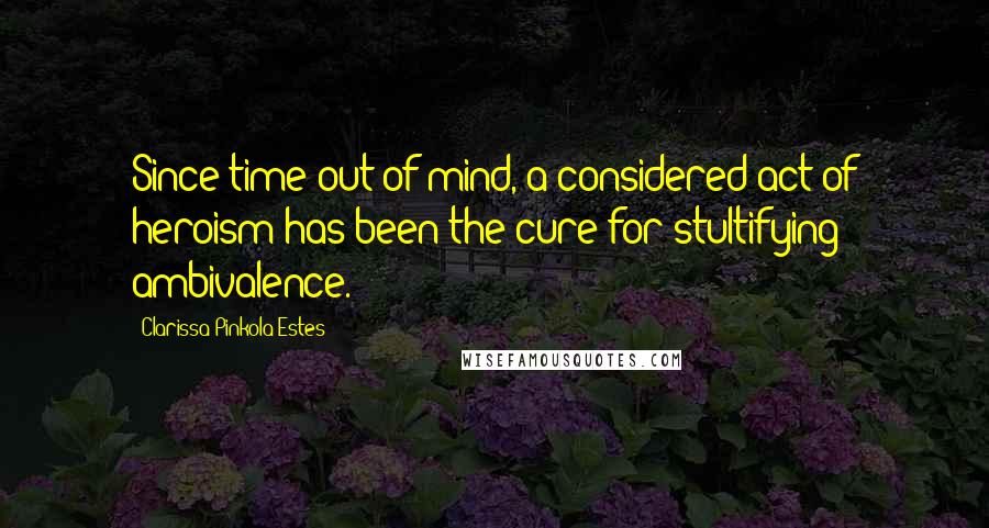 Clarissa Pinkola Estes Quotes: Since time out of mind, a considered act of heroism has been the cure for stultifying ambivalence.