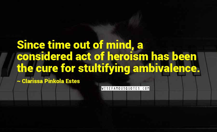 Clarissa Pinkola Estes Quotes: Since time out of mind, a considered act of heroism has been the cure for stultifying ambivalence.