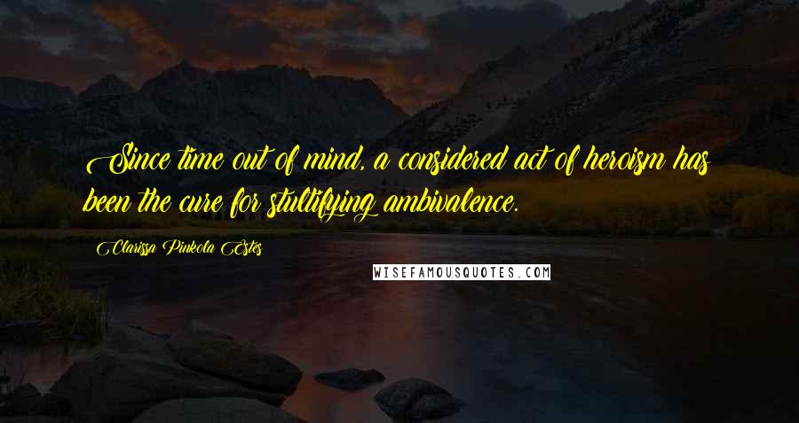 Clarissa Pinkola Estes Quotes: Since time out of mind, a considered act of heroism has been the cure for stultifying ambivalence.