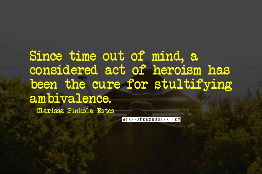Clarissa Pinkola Estes Quotes: Since time out of mind, a considered act of heroism has been the cure for stultifying ambivalence.