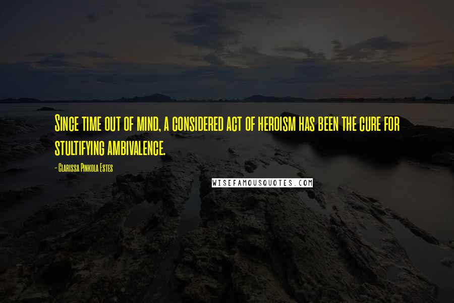Clarissa Pinkola Estes Quotes: Since time out of mind, a considered act of heroism has been the cure for stultifying ambivalence.