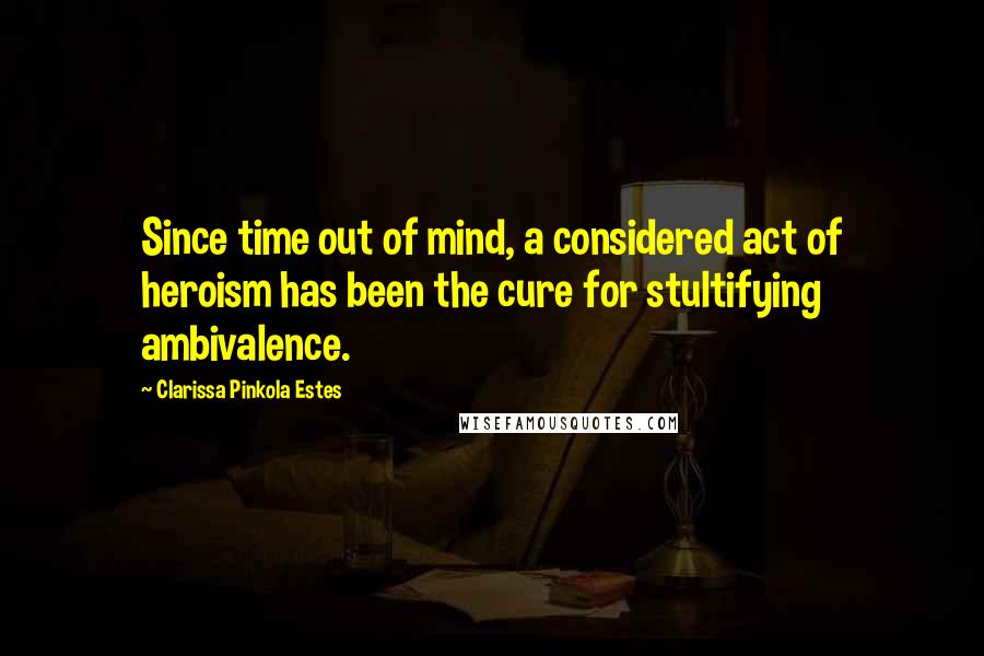 Clarissa Pinkola Estes Quotes: Since time out of mind, a considered act of heroism has been the cure for stultifying ambivalence.