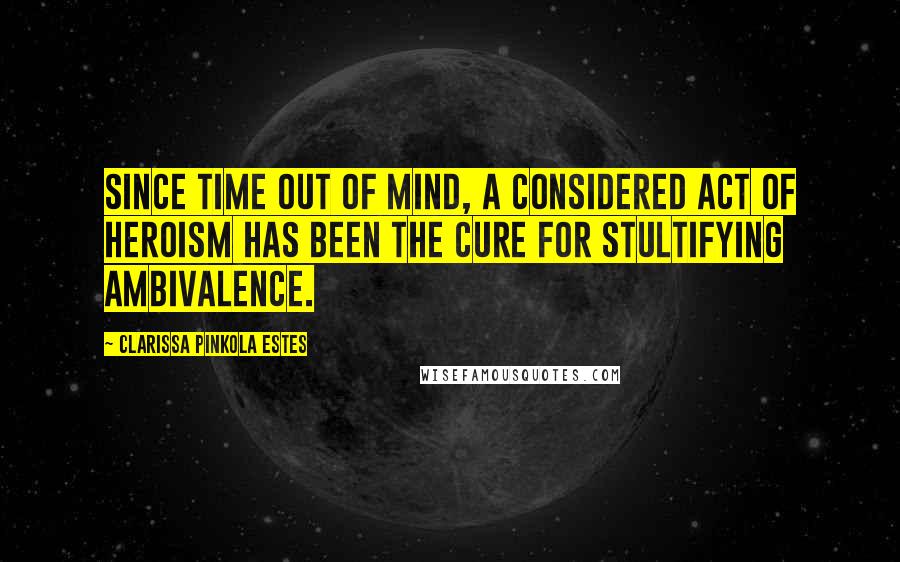 Clarissa Pinkola Estes Quotes: Since time out of mind, a considered act of heroism has been the cure for stultifying ambivalence.