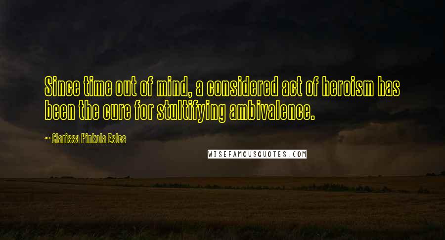 Clarissa Pinkola Estes Quotes: Since time out of mind, a considered act of heroism has been the cure for stultifying ambivalence.