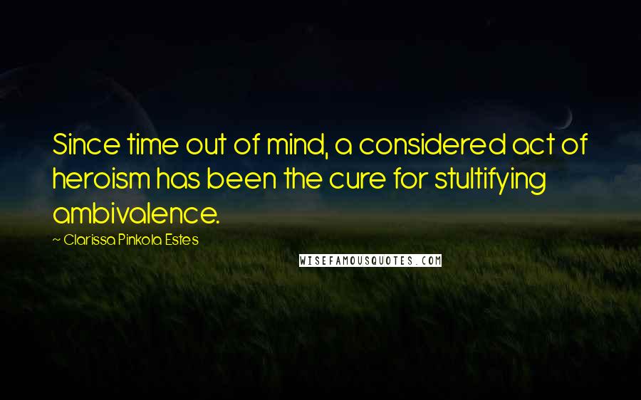 Clarissa Pinkola Estes Quotes: Since time out of mind, a considered act of heroism has been the cure for stultifying ambivalence.