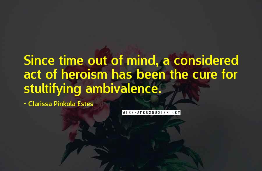 Clarissa Pinkola Estes Quotes: Since time out of mind, a considered act of heroism has been the cure for stultifying ambivalence.