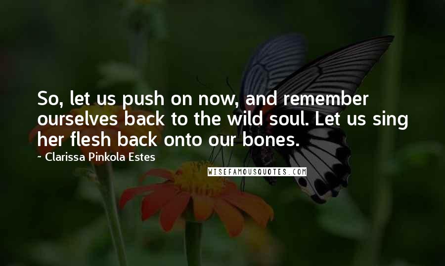 Clarissa Pinkola Estes Quotes: So, let us push on now, and remember ourselves back to the wild soul. Let us sing her flesh back onto our bones.