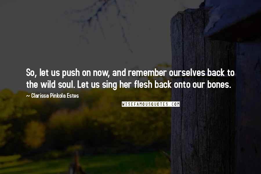 Clarissa Pinkola Estes Quotes: So, let us push on now, and remember ourselves back to the wild soul. Let us sing her flesh back onto our bones.