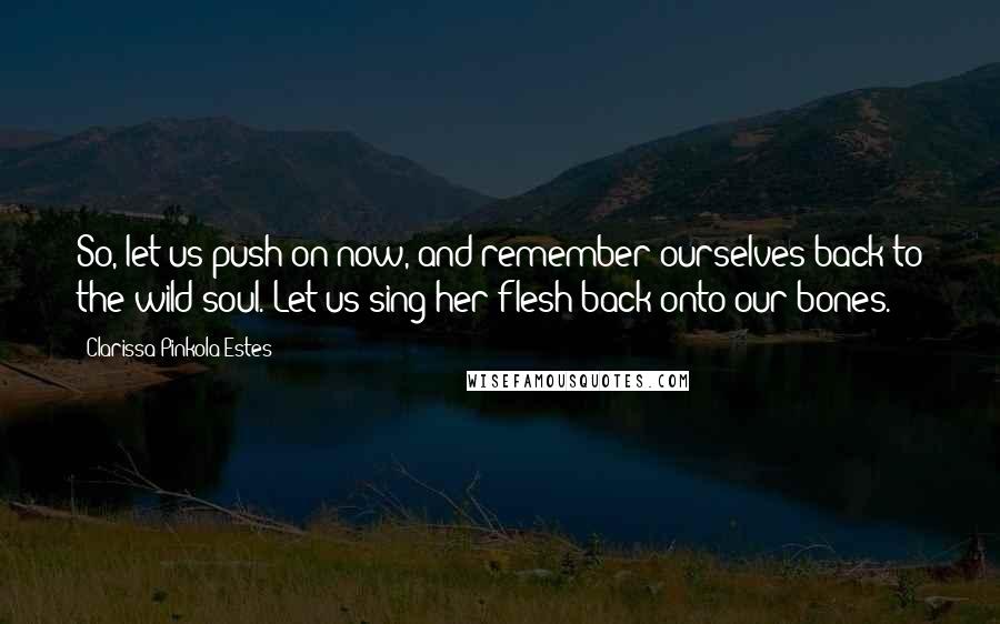 Clarissa Pinkola Estes Quotes: So, let us push on now, and remember ourselves back to the wild soul. Let us sing her flesh back onto our bones.