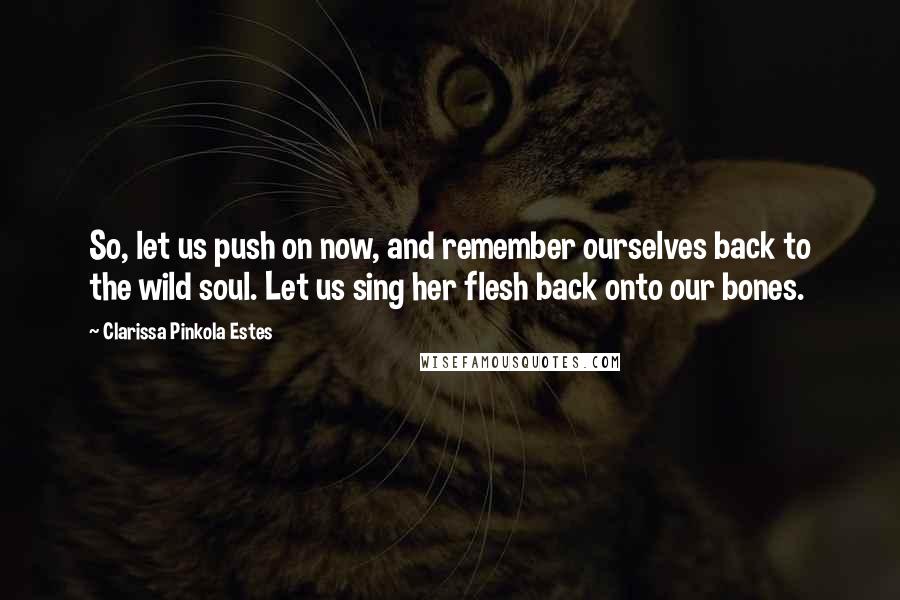 Clarissa Pinkola Estes Quotes: So, let us push on now, and remember ourselves back to the wild soul. Let us sing her flesh back onto our bones.