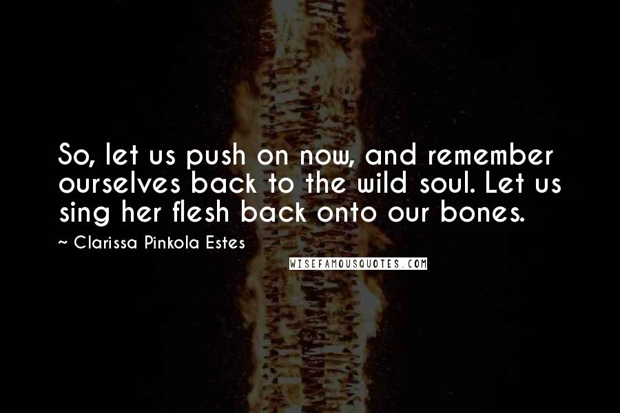 Clarissa Pinkola Estes Quotes: So, let us push on now, and remember ourselves back to the wild soul. Let us sing her flesh back onto our bones.