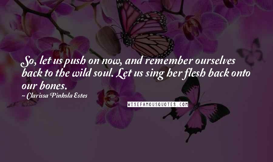 Clarissa Pinkola Estes Quotes: So, let us push on now, and remember ourselves back to the wild soul. Let us sing her flesh back onto our bones.