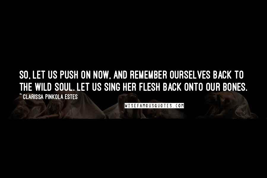 Clarissa Pinkola Estes Quotes: So, let us push on now, and remember ourselves back to the wild soul. Let us sing her flesh back onto our bones.