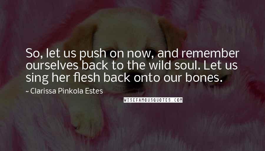 Clarissa Pinkola Estes Quotes: So, let us push on now, and remember ourselves back to the wild soul. Let us sing her flesh back onto our bones.