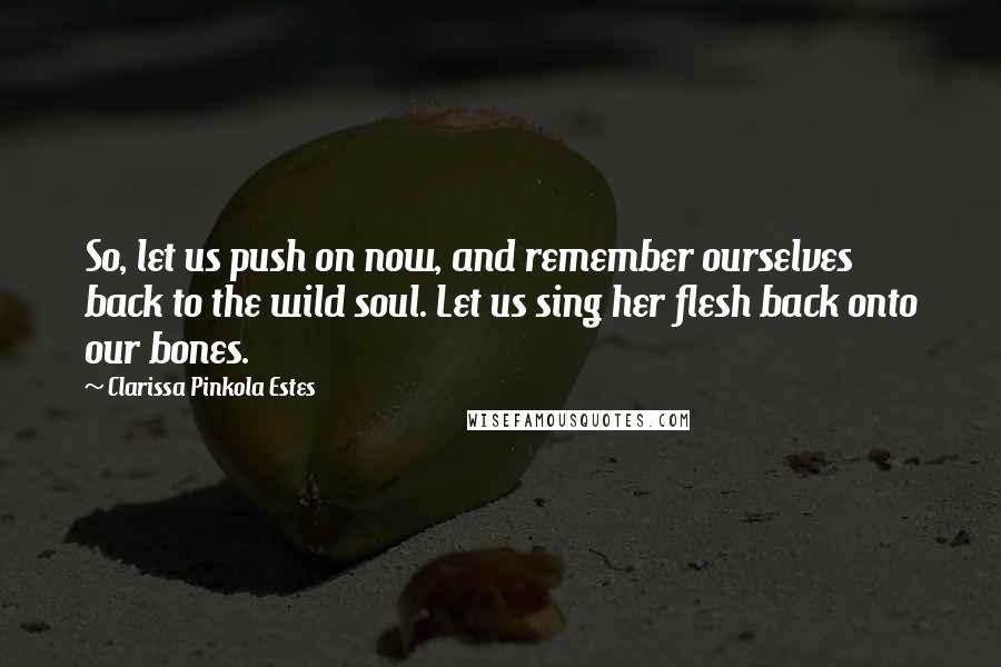 Clarissa Pinkola Estes Quotes: So, let us push on now, and remember ourselves back to the wild soul. Let us sing her flesh back onto our bones.