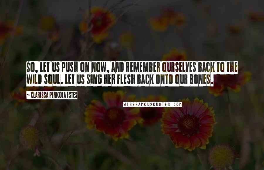 Clarissa Pinkola Estes Quotes: So, let us push on now, and remember ourselves back to the wild soul. Let us sing her flesh back onto our bones.