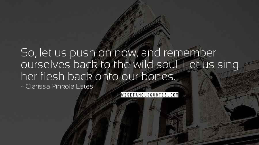 Clarissa Pinkola Estes Quotes: So, let us push on now, and remember ourselves back to the wild soul. Let us sing her flesh back onto our bones.