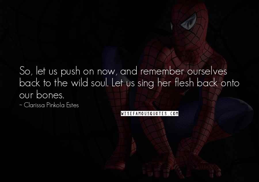 Clarissa Pinkola Estes Quotes: So, let us push on now, and remember ourselves back to the wild soul. Let us sing her flesh back onto our bones.