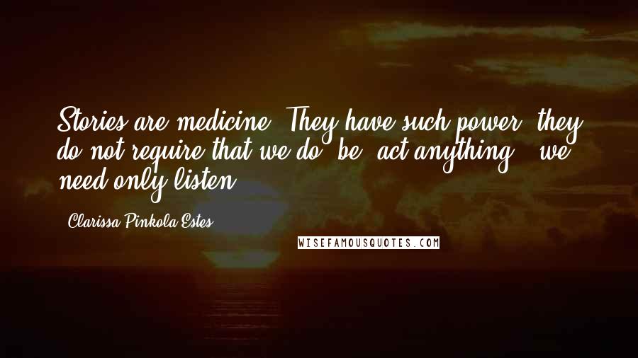 Clarissa Pinkola Estes Quotes: Stories are medicine. They have such power; they do not require that we do, be, act anything - we need only listen.