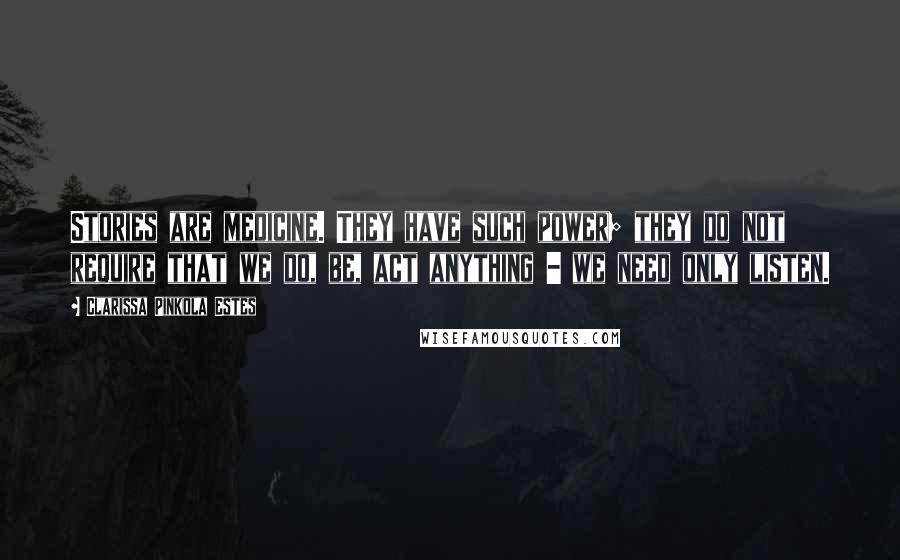 Clarissa Pinkola Estes Quotes: Stories are medicine. They have such power; they do not require that we do, be, act anything - we need only listen.