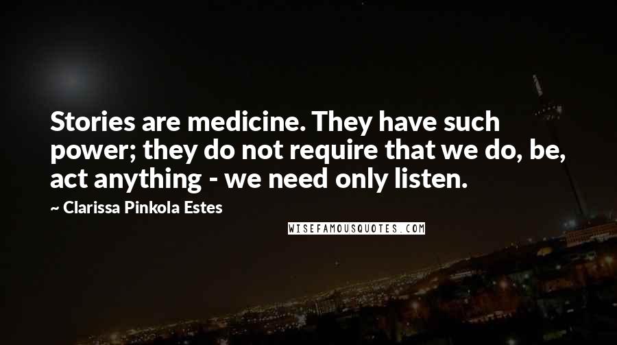 Clarissa Pinkola Estes Quotes: Stories are medicine. They have such power; they do not require that we do, be, act anything - we need only listen.