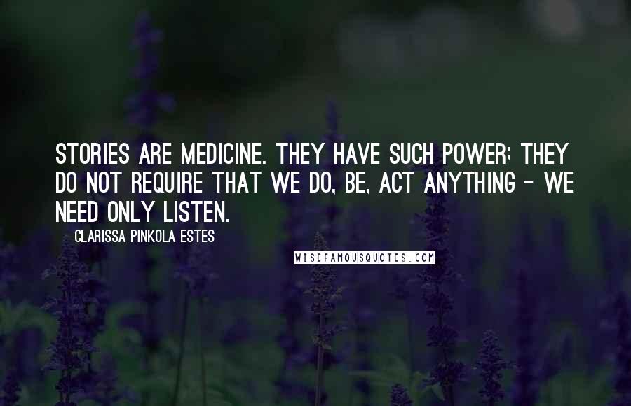 Clarissa Pinkola Estes Quotes: Stories are medicine. They have such power; they do not require that we do, be, act anything - we need only listen.