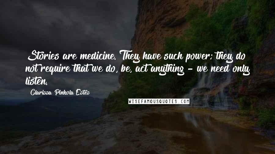 Clarissa Pinkola Estes Quotes: Stories are medicine. They have such power; they do not require that we do, be, act anything - we need only listen.