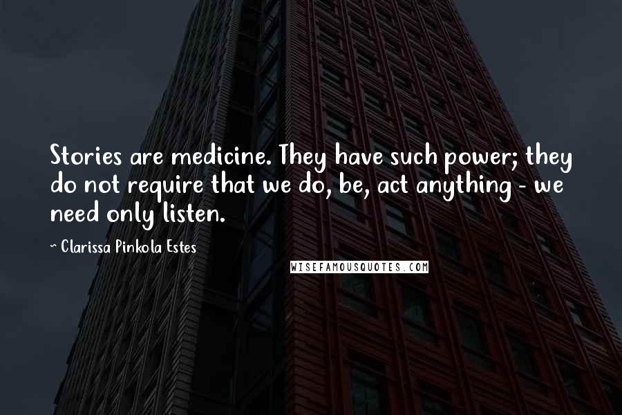 Clarissa Pinkola Estes Quotes: Stories are medicine. They have such power; they do not require that we do, be, act anything - we need only listen.
