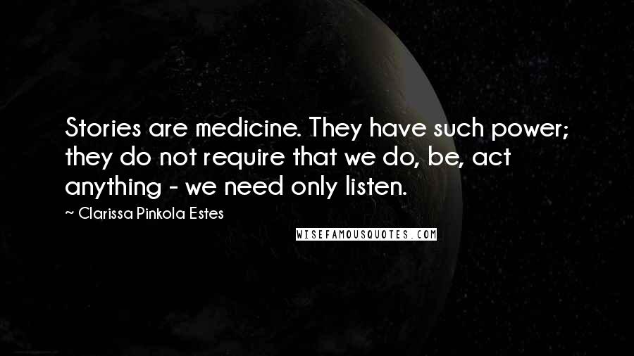 Clarissa Pinkola Estes Quotes: Stories are medicine. They have such power; they do not require that we do, be, act anything - we need only listen.