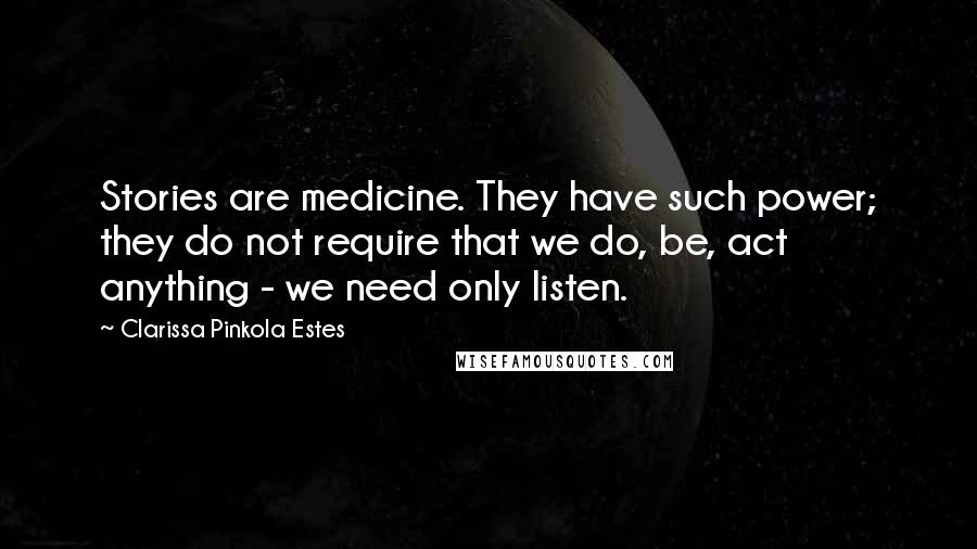Clarissa Pinkola Estes Quotes: Stories are medicine. They have such power; they do not require that we do, be, act anything - we need only listen.