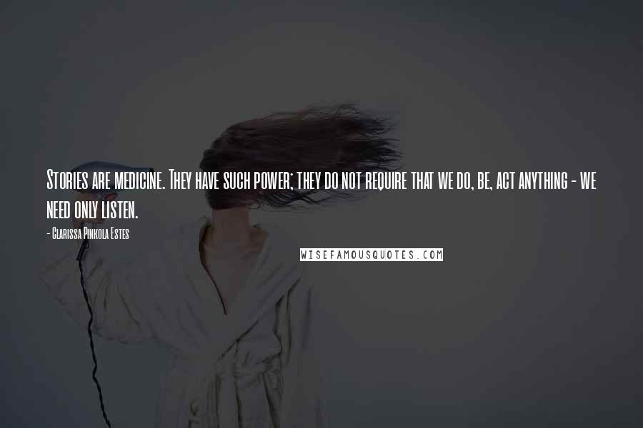 Clarissa Pinkola Estes Quotes: Stories are medicine. They have such power; they do not require that we do, be, act anything - we need only listen.