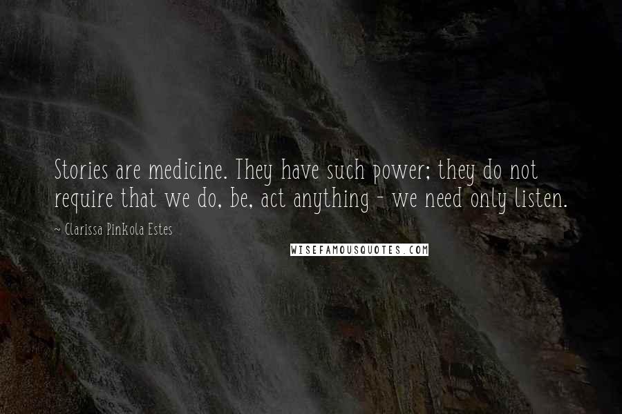 Clarissa Pinkola Estes Quotes: Stories are medicine. They have such power; they do not require that we do, be, act anything - we need only listen.