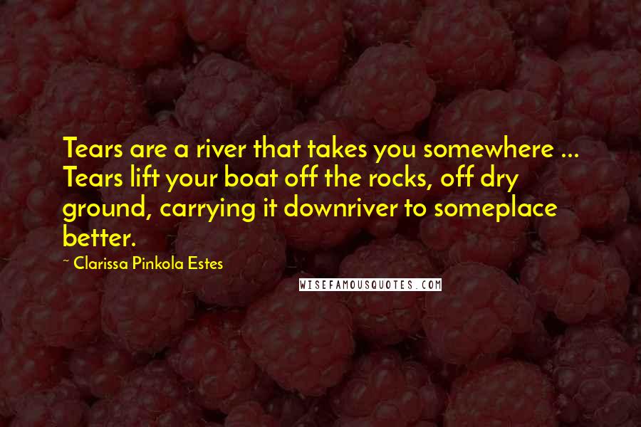 Clarissa Pinkola Estes Quotes: Tears are a river that takes you somewhere ... Tears lift your boat off the rocks, off dry ground, carrying it downriver to someplace better.