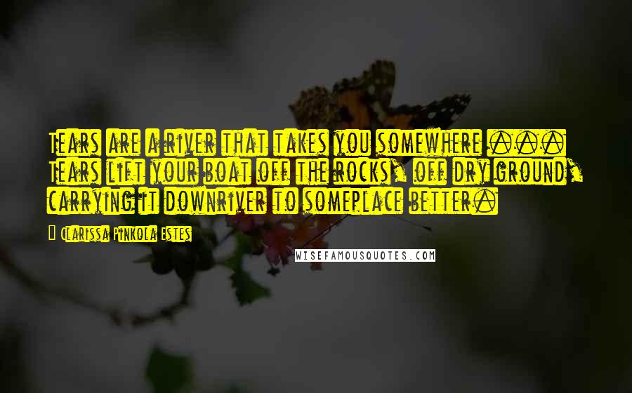 Clarissa Pinkola Estes Quotes: Tears are a river that takes you somewhere ... Tears lift your boat off the rocks, off dry ground, carrying it downriver to someplace better.