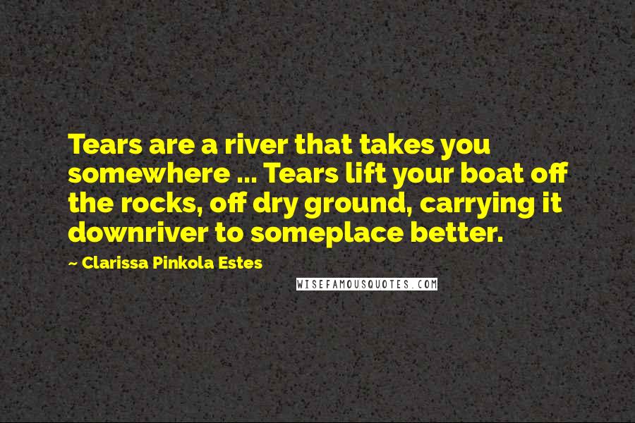 Clarissa Pinkola Estes Quotes: Tears are a river that takes you somewhere ... Tears lift your boat off the rocks, off dry ground, carrying it downriver to someplace better.