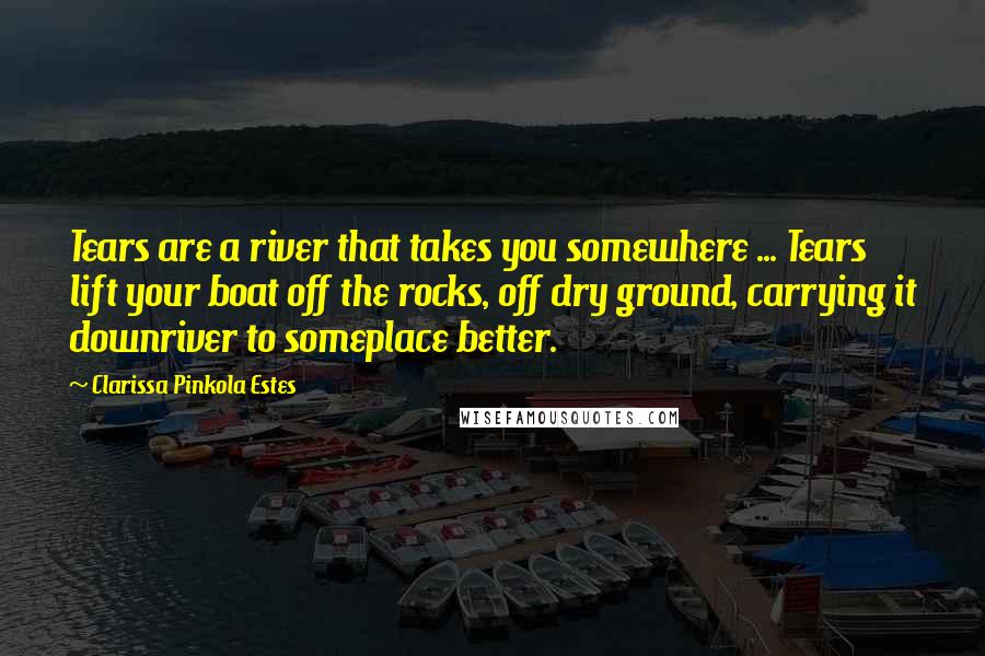 Clarissa Pinkola Estes Quotes: Tears are a river that takes you somewhere ... Tears lift your boat off the rocks, off dry ground, carrying it downriver to someplace better.