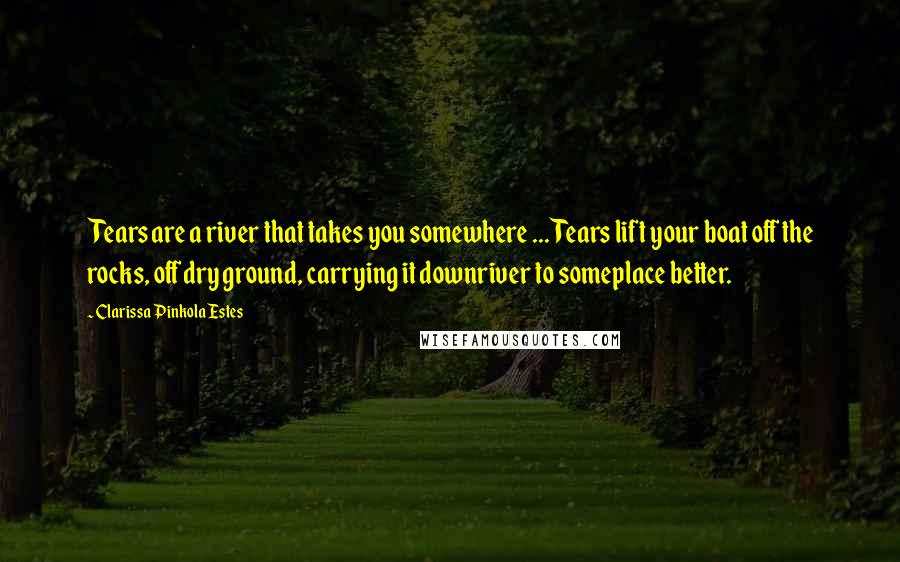 Clarissa Pinkola Estes Quotes: Tears are a river that takes you somewhere ... Tears lift your boat off the rocks, off dry ground, carrying it downriver to someplace better.