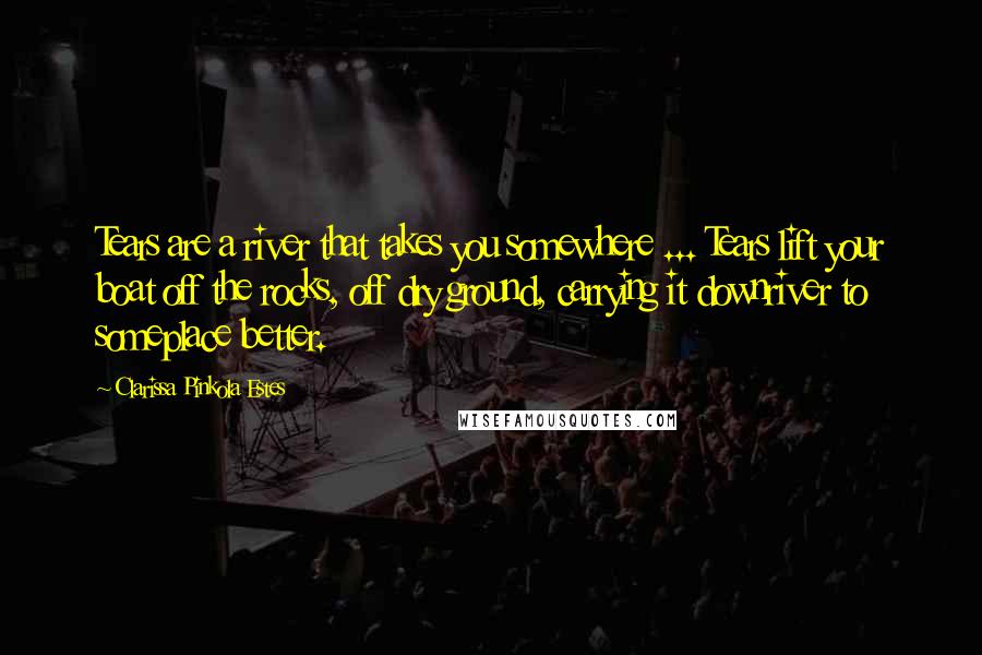 Clarissa Pinkola Estes Quotes: Tears are a river that takes you somewhere ... Tears lift your boat off the rocks, off dry ground, carrying it downriver to someplace better.