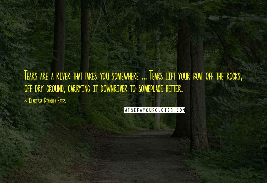 Clarissa Pinkola Estes Quotes: Tears are a river that takes you somewhere ... Tears lift your boat off the rocks, off dry ground, carrying it downriver to someplace better.