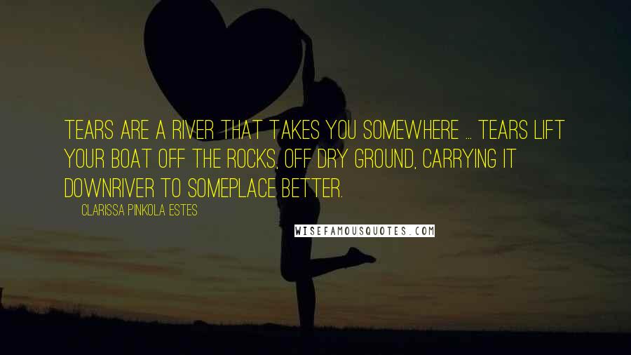 Clarissa Pinkola Estes Quotes: Tears are a river that takes you somewhere ... Tears lift your boat off the rocks, off dry ground, carrying it downriver to someplace better.